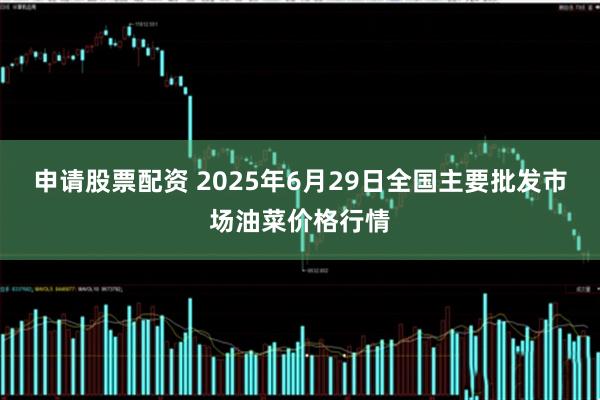 申请股票配资 2025年6月29日全国主要批发市场油菜价格行情
