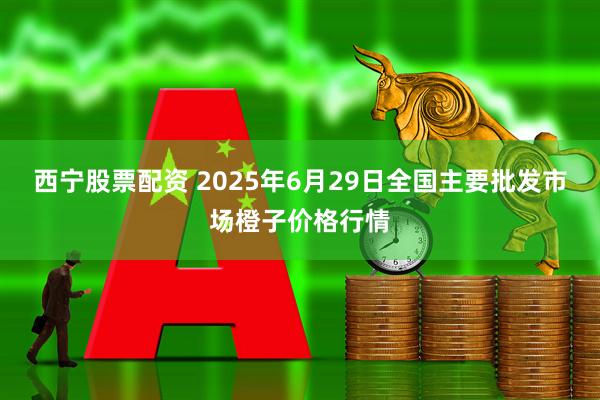 西宁股票配资 2025年6月29日全国主要批发市场橙子价格行情