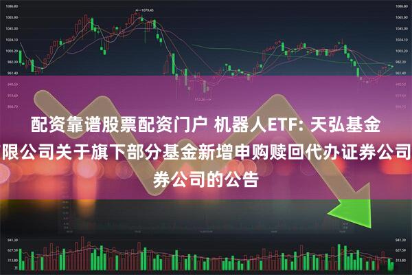 配资靠谱股票配资门户 机器人ETF: 天弘基金管理有限公司关于旗下部分基金新增申购赎回代办证券公司的公告