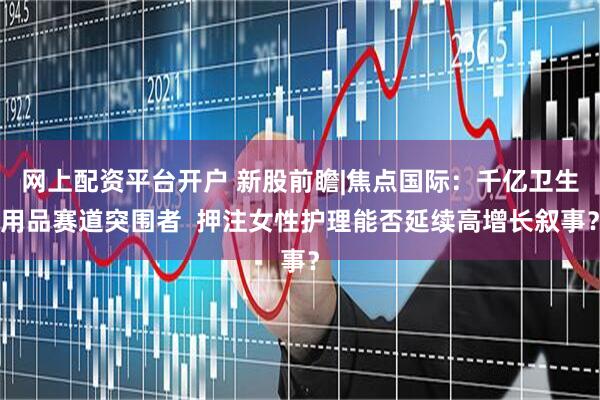 网上配资平台开户 新股前瞻|焦点国际：千亿卫生用品赛道突围者  押注女性护理能否延续高增长叙事？