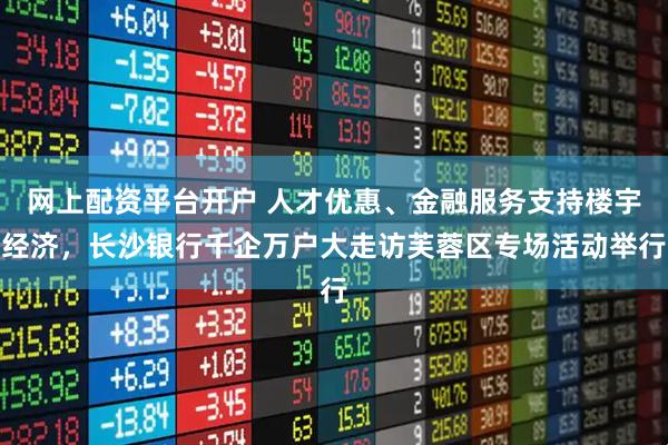 网上配资平台开户 人才优惠、金融服务支持楼宇经济，长沙银行千企万户大走访芙蓉区专场活动举行