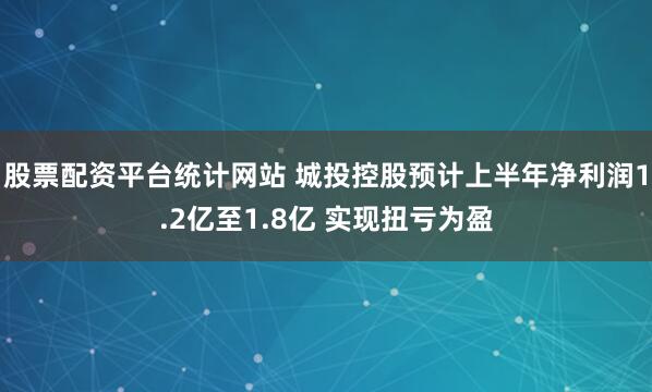 股票配资平台统计网站 城投控股预计上半年净利润1.2亿至1.8亿 实现扭亏为盈