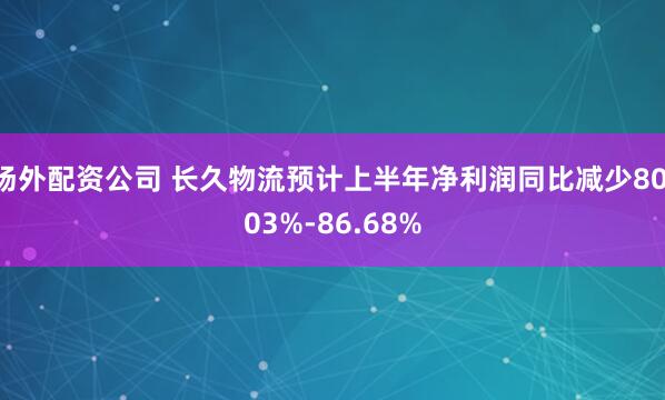 场外配资公司 长久物流预计上半年净利润同比减少80.03%-86.68%