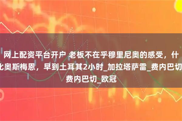 网上配资平台开户 老板不在乎穆里尼奥的感受，什克只比奥斯梅恩，早到土耳其2小时_加拉塔萨雷_费内巴切_欧冠