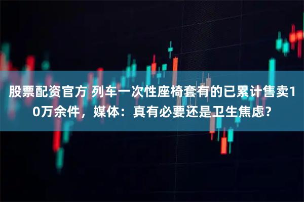 股票配资官方 列车一次性座椅套有的已累计售卖10万余件，媒体：真有必要还是卫生焦虑？