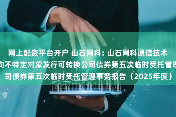 网上配资平台开户 山石网科: 山石网科通信技术股份有限公司2022年向不特定对象发行可转换公司债券第五次临时受托管理事务报告（2025年度）