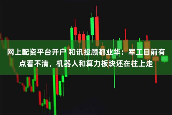 网上配资平台开户 和讯投顾都业华：军工目前有点看不清，机器人和算力板块还在往上走