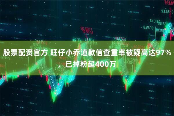 股票配资官方 旺仔小乔道歉信查重率被疑高达97%，已掉粉超400万