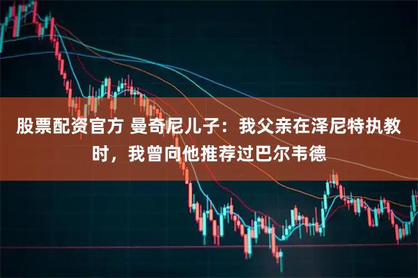 股票配资官方 曼奇尼儿子：我父亲在泽尼特执教时，我曾向他推荐过巴尔韦德