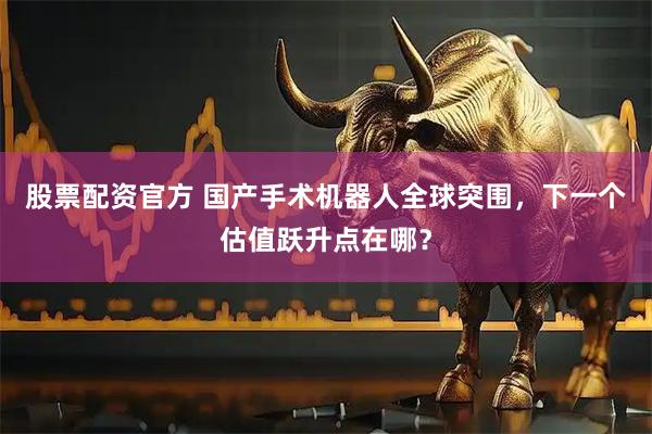 股票配资官方 国产手术机器人全球突围，下一个估值跃升点在哪？