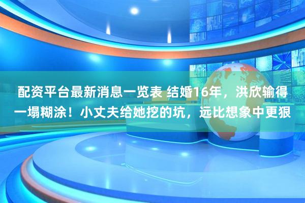 配资平台最新消息一览表 结婚16年，洪欣输得一塌糊涂！小丈夫给她挖的坑，远比想象中更狠