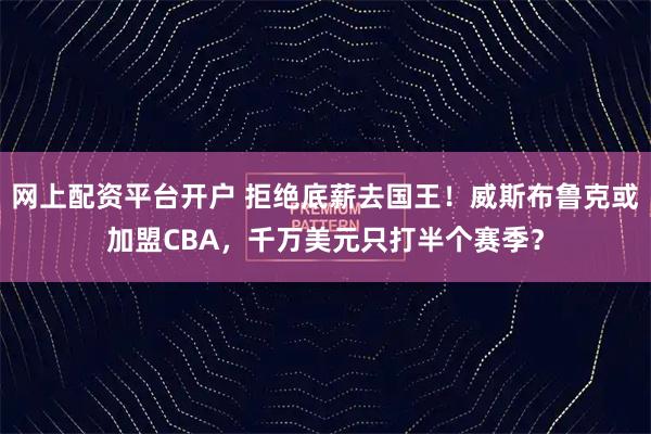 网上配资平台开户 拒绝底薪去国王！威斯布鲁克或加盟CBA，千万美元只打半个赛季？