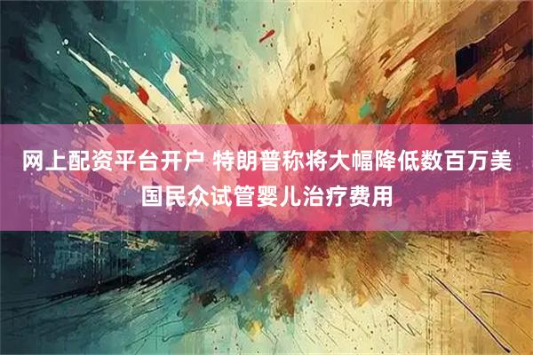 网上配资平台开户 特朗普称将大幅降低数百万美国民众试管婴儿治疗费用