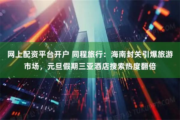 网上配资平台开户 同程旅行：海南封关引爆旅游市场，元旦假期三亚酒店搜索热度翻倍