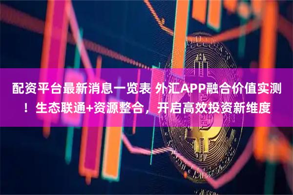 配资平台最新消息一览表 外汇APP融合价值实测！生态联通+资源整合，开启高效投资新维度